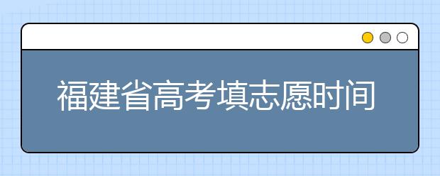 福建省高考填志愿時(shí)間是什么時(shí)候？為您整理福建省高考填報(bào)志愿時(shí)間以及招生辦法