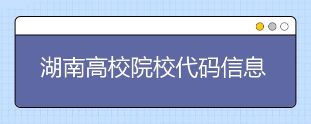 湖南高校院校代碼信息大合集！高考志愿照這樣填準(zhǔn)沒錯