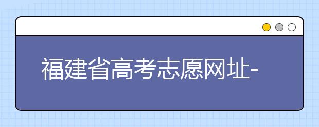 福建省高考志愿網(wǎng)址-福建省高考志愿四大填報(bào)技巧！