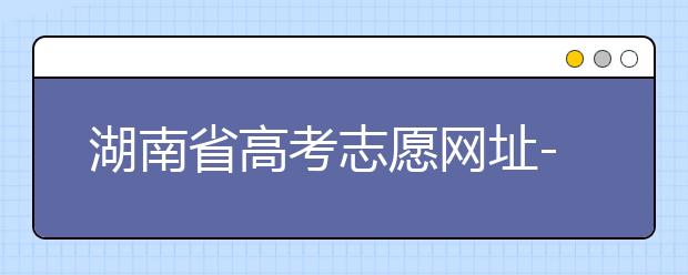 湖南省高考志愿網(wǎng)址-湖南省高考志愿填報技巧你掌握了嗎！