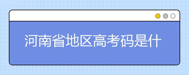 河南省地區(qū)高考碼是什么？為您整理河南省地區(qū)全部大學(xué)信息代碼~