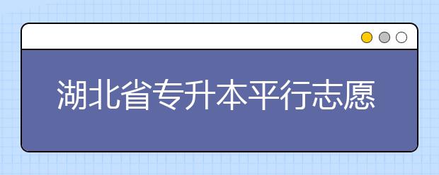湖北省專升本平行志愿填報(bào)錄取規(guī)則，一文看懂！