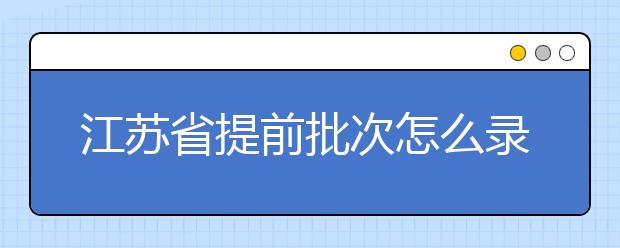江蘇省提前批次怎么錄??？江蘇省提前批次填報時間