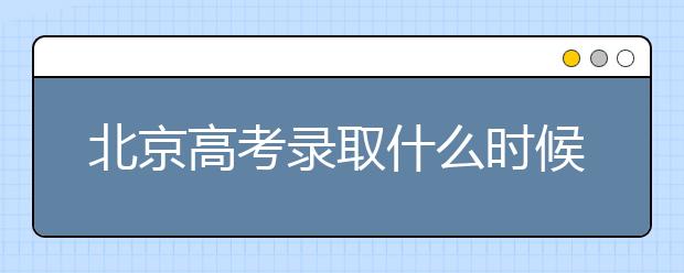 北京高考錄取什么時候出結果？北京錄取批次本科招生錄取設置