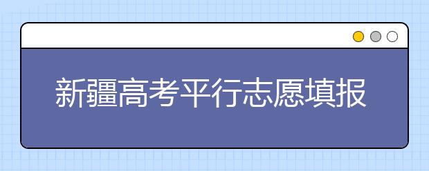 新疆高考平行志愿填報需要注意什么？高考體檢是什么意思？