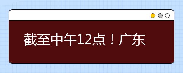 截至中午12點(diǎn)！廣東考生今天開始填報(bào)本科提前批征集志愿