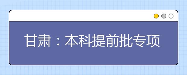 甘肅：本科提前批專項計劃及體育藝術(shù)類本科一批今日征集志愿