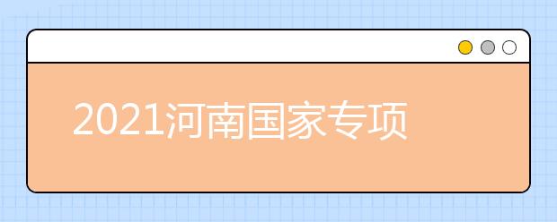 2021河南國(guó)家專項(xiàng)計(jì)劃批、本科一批、地方專項(xiàng)計(jì)劃批征集志愿